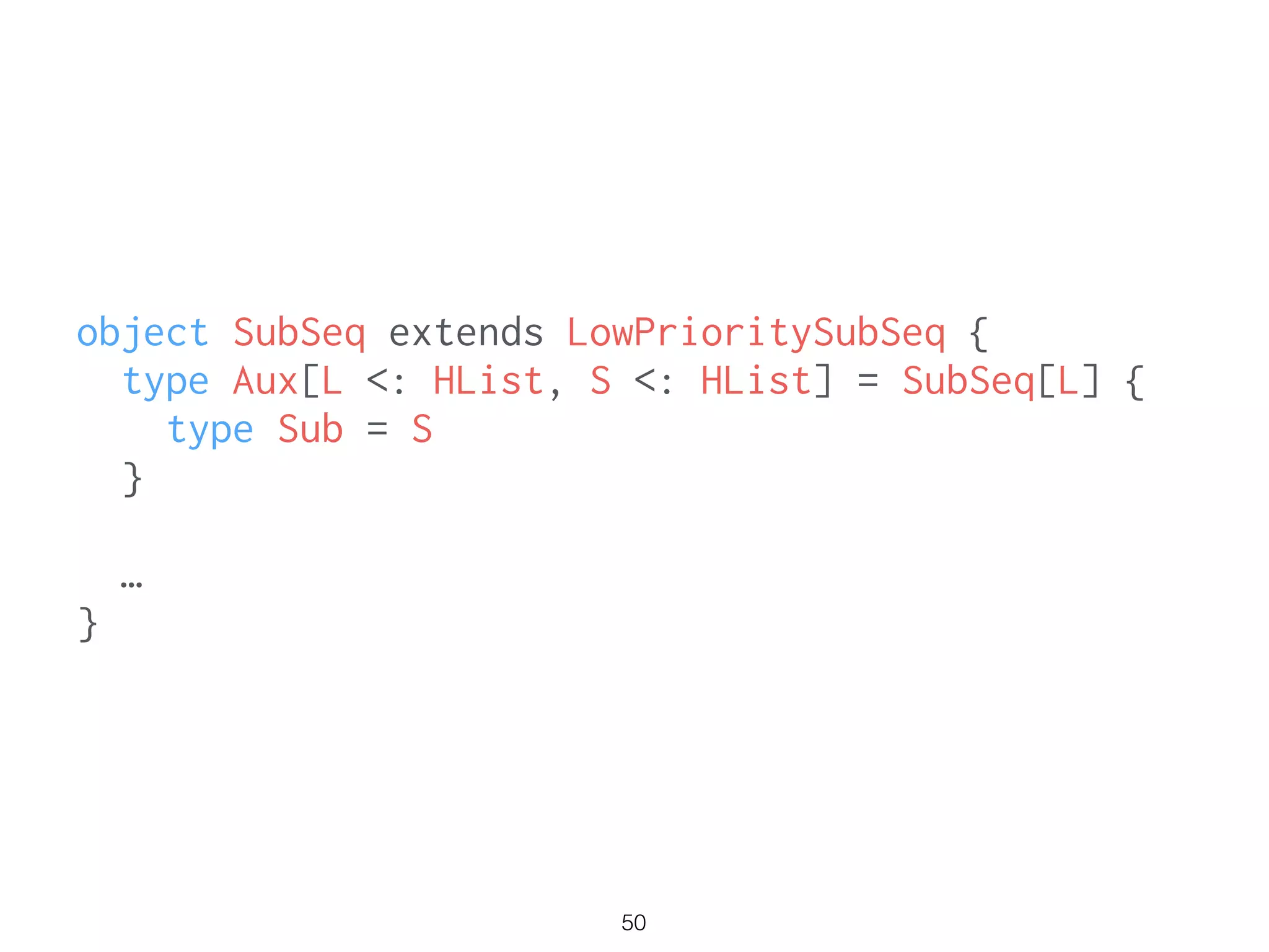 50
object SubSeq extends LowPrioritySubSeq {
type Aux[L <: HList, S <: HList] = SubSeq[L] {
type Sub = S
}
…
}
 