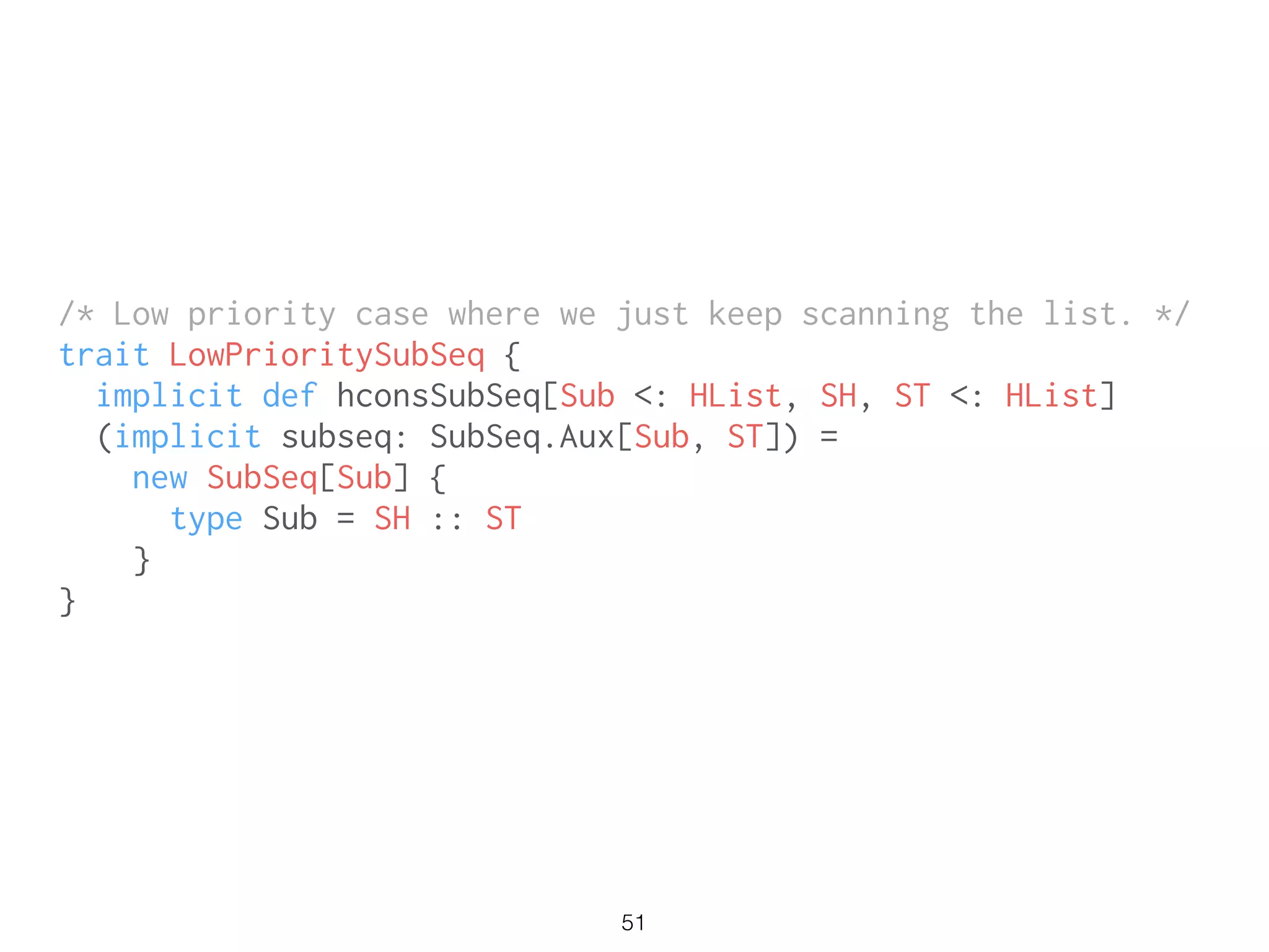 51
/* Low priority case where we just keep scanning the list. */
trait LowPrioritySubSeq {
implicit def hconsSubSeq[Sub <: HList, SH, ST <: HList]
(implicit subseq: SubSeq.Aux[Sub, ST]) =
new SubSeq[Sub] {
type Sub = SH :: ST
}
}
 