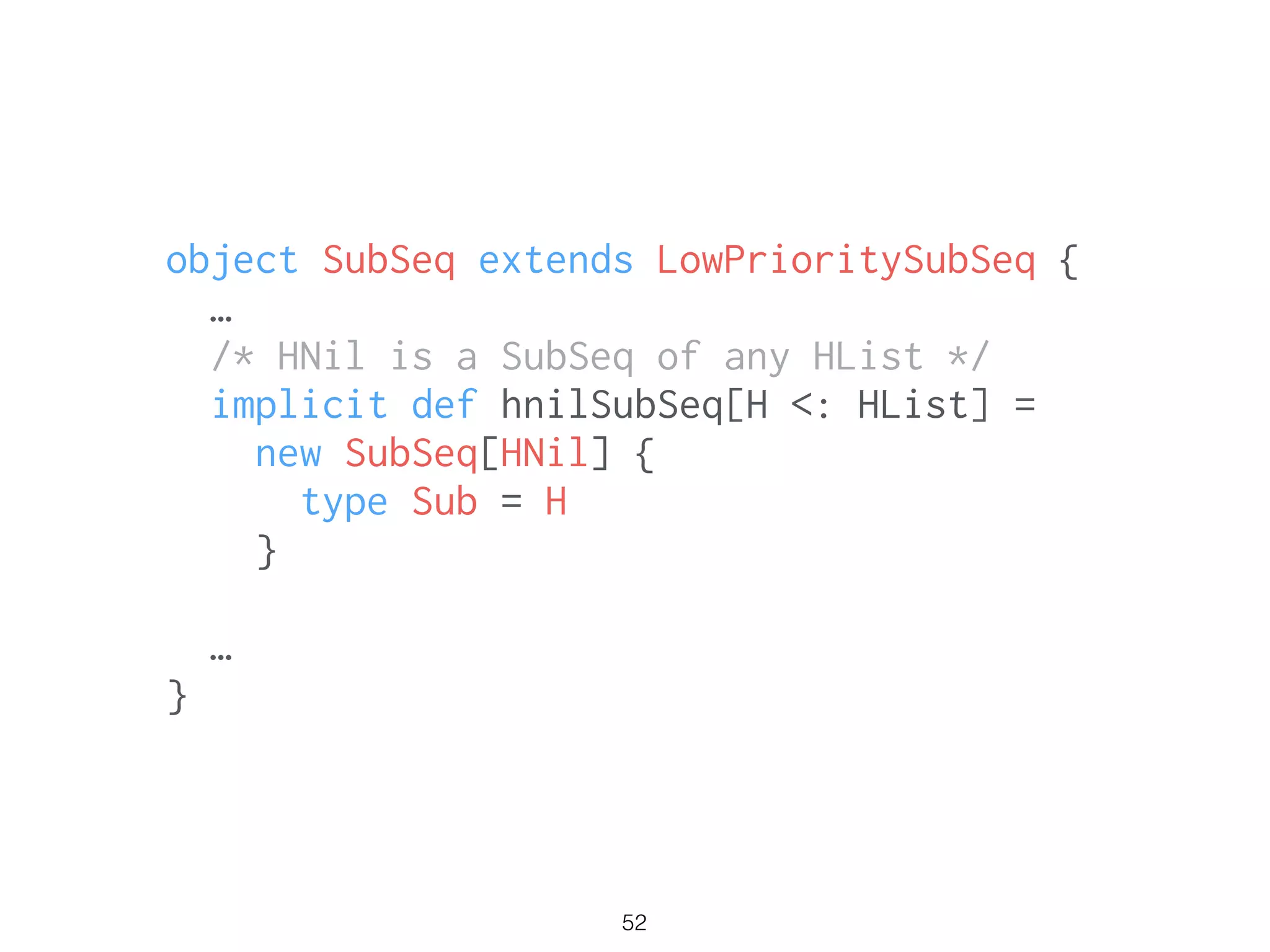 52
object SubSeq extends LowPrioritySubSeq {
…
/* HNil is a SubSeq of any HList */
implicit def hnilSubSeq[H <: HList] =
new SubSeq[HNil] {
type Sub = H
}
!
…
}
 
