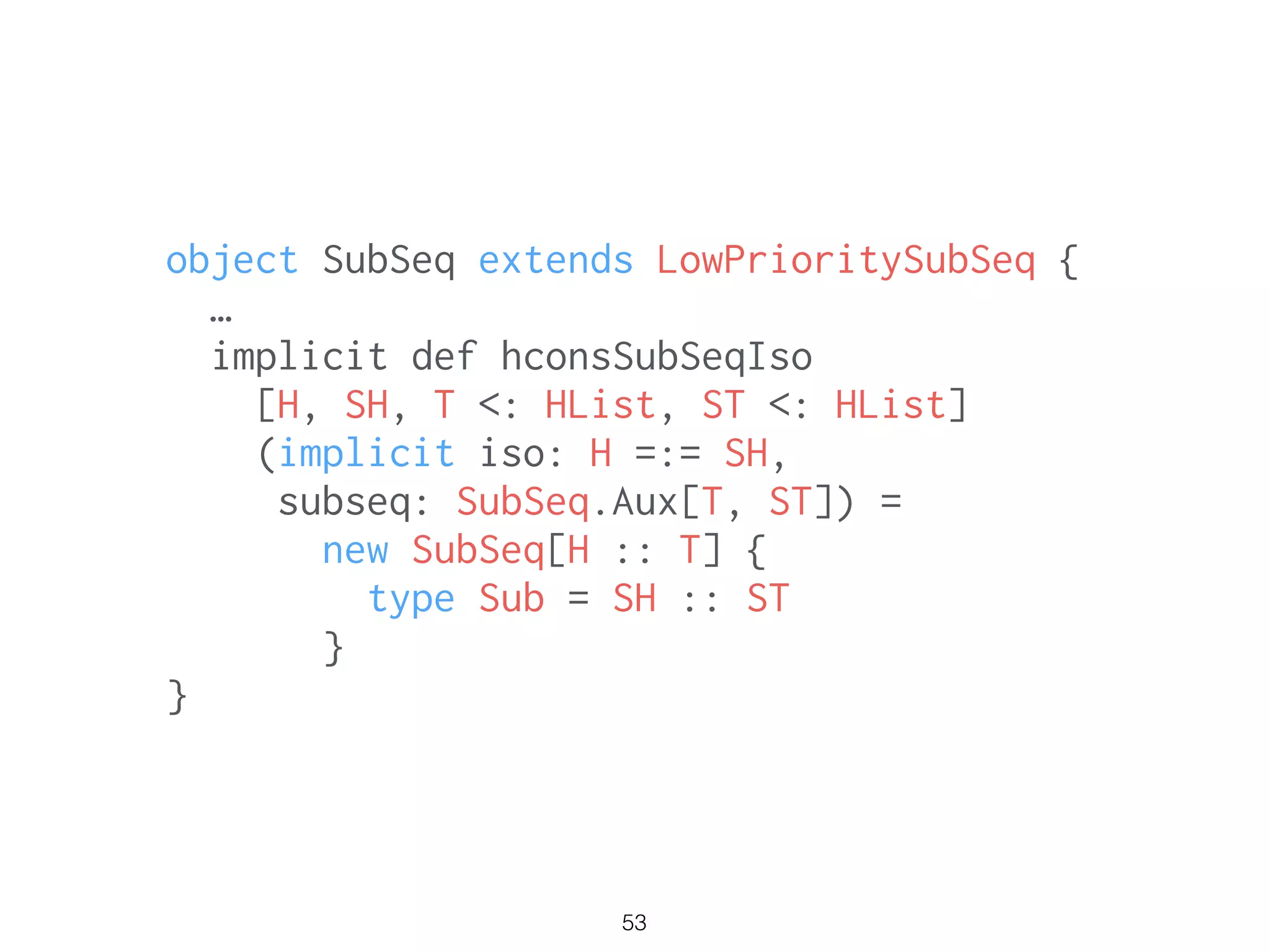 53
object SubSeq extends LowPrioritySubSeq {
…
implicit def hconsSubSeqIso
[H, SH, T <: HList, ST <: HList]
(implicit iso: H =:= SH,
subseq: SubSeq.Aux[T, ST]) =
new SubSeq[H :: T] {
type Sub = SH :: ST
}
}
 