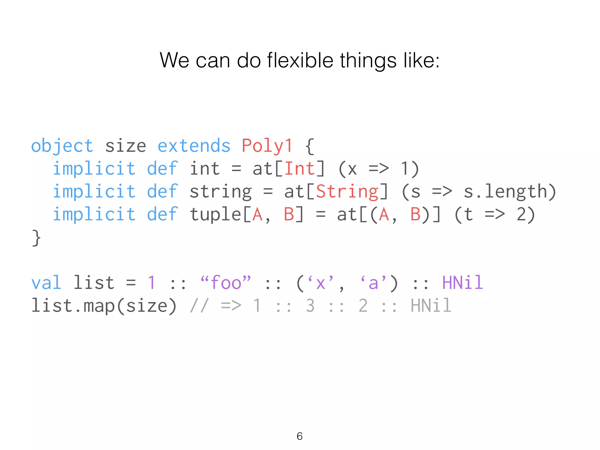 object size extends Poly1 {
implicit def int = at[Int] (x => 1)
implicit def string = at[String] (s => s.length)
implicit def tuple[A, B] = at[(A, B)] (t => 2)
}
!
val list = 1 :: “foo” :: (‘x’, ‘a’) :: HNil
list.map(size) // => 1 :: 3 :: 2 :: HNil
We can do ﬂexible things like:
6
 