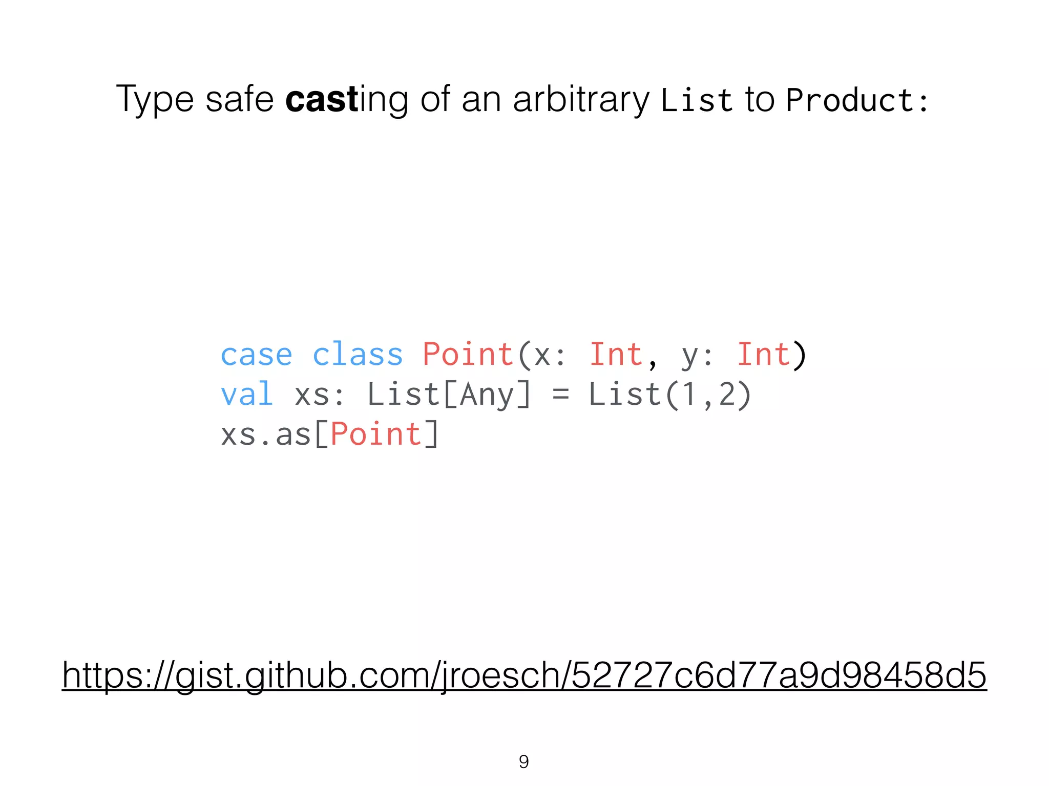 Type safe casting of an arbitrary List to Product:
9
case class Point(x: Int, y: Int)
val xs: List[Any] = List(1,2)
xs.as[Point]
https://gist.github.com/jroesch/52727c6d77a9d98458d5
 