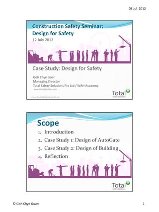08 Jul 2012
© Goh Chye Guan 1
Safety Solutions
Total© 2012 Total Safety Solutions Pte Ltd
1
Construction Safety Seminar:
Design for Safety
Goh Chye Guan
Managing Director
Total Safety Solutions Pte Ltd / WAH Academy
www.thetotalsafety.com
Case Study: Design for Safety
12 July 2012
Safety Solutions
Total
Scope
1. Introduction
2. Case Study 1: Design of AutoGate
3. Case Study 2: Design of Building
4. Reflection
 