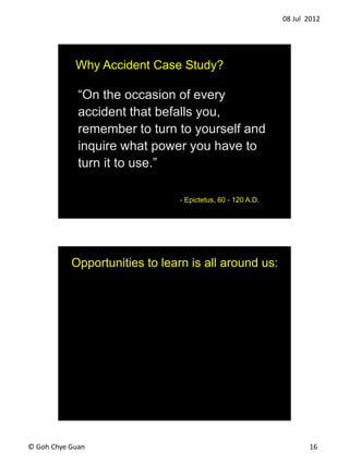 08 Jul 2012
? Goh Chye Guan 16
On the occasion of every
accident that befalls you,
remember to turn to yourself and
inquire what power you have to
turn it to use.
- Epictetus, 60 - 120 A.D.
Why Accident Case Study?
Opportunities to learn is all around us:
 