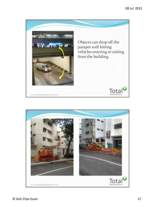 08 Jul 2012
? Goh Chye Guan 17
Safety Solutions
Total? 2012 Total Safety Solutions Pte Ltd
33
Objects can drop off the
parapet wall hitting
vehicles entering or exiting
from the building.
Safety Solutions
Total? 2012 Total Safety Solutions Pte Ltd
34
 