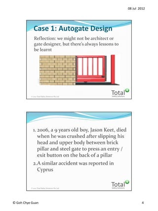 08 Jul 2012
? Goh Chye Guan 4
Safety Solutions
Total? 2012 Total Safety Solutions Pte Ltd
7
Case 1: Autogate Design
Reflection: we might not be architect or
gate designer, but theres always lessons to
be learnt
Safety Solutions
Total? 2012 Total Safety Solutions Pte Ltd
8
1. 2006, a 9 years old boy, Jason Keet, died
when he was crushed after slipping his
head and upper body between brick
pillar and steel gate to press an entry /
exit button on the back of a pillar
2.A similar accident was reported in
Cyprus
 