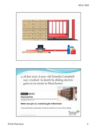 08 Jul 2012
? Goh Chye Guan 5
Safety Solutions
Total? 2012 Total Safety Solutions Pte Ltd
10
3.28 Jun 2010, 6 year old Semelia Campbell
was crushed to death by sliding electric
gates at an estate in Manchester.
 