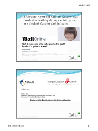 08 Jul 2012
? Goh Chye Guan 6
Safety Solutions
Total? 2012 Total Safety Solutions Pte Ltd
11
4. 3 July 2010, 5 year old Karolina Golabek was
crushed to death by sliding electric gates
at a block of flats car park in Wales
Safety Solutions
Total? 2012 Total Safety Solutions Pte Ltd
12
 