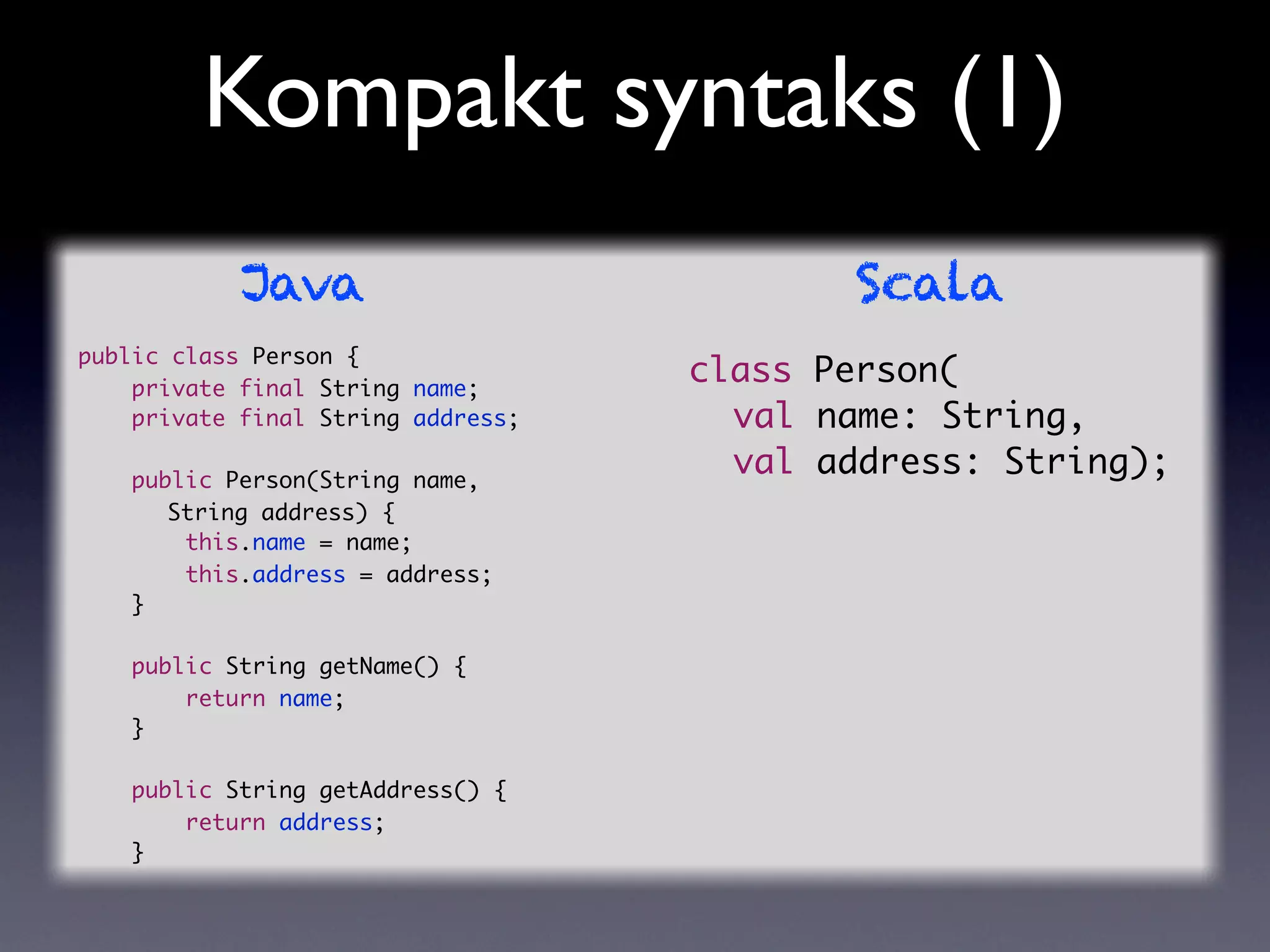 Kompakt syntaks (1)
            Java                           Scala
public class Person {
    private final String name;
                                    class Person(
    private final String address;   	 val name: String,
     public Person(String name,
                                    	 val address: String);
	   	 String address) {
         this.name = name;
         this.address = address;
     }

    public String getName() {
        return name;
    }

    public String getAddress() {
        return address;
    }
 