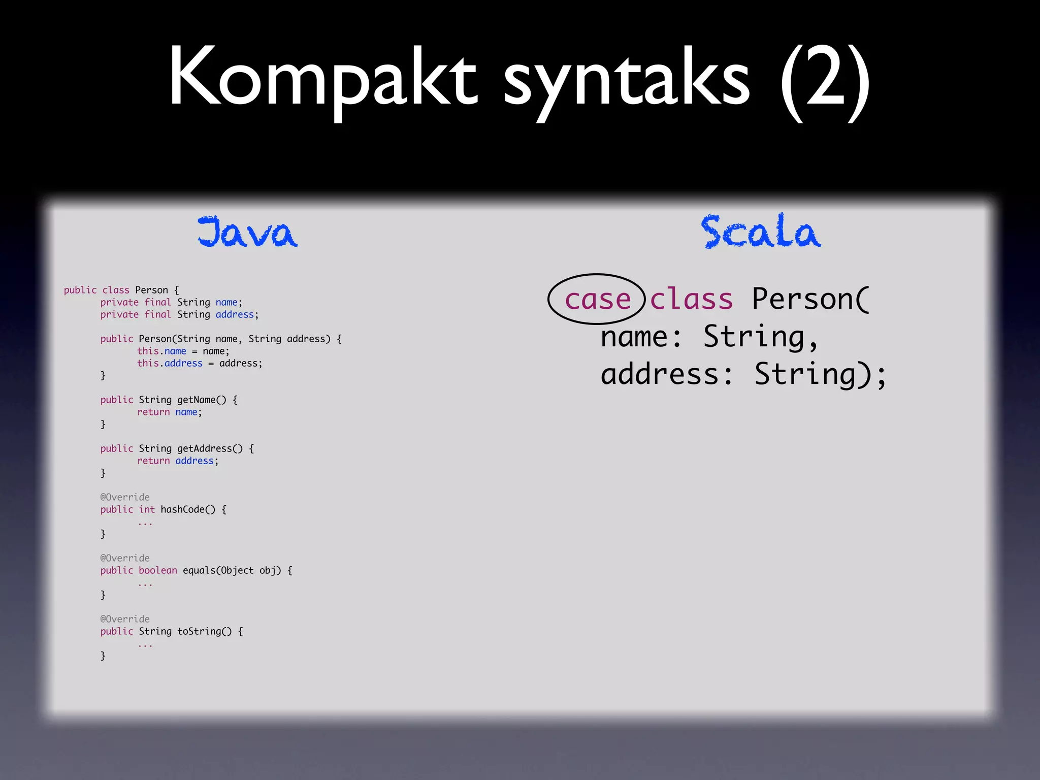 Kompakt syntaks (2)
                        Java                                Scala
                                                     case class Person(
public class Person {
	      private final String name;
	      private final String address;

	
	
      public Person(String name, String address) {
      	      this.name = name;
                                                     	 name: String,
                                                     	 address: String);
	     	      this.address = address;
	     }

	     public String getName() {
	     	      return name;
	     }

	     public String getAddress() {
	     	      return address;
	     }

	     @Override
	     public int hashCode() {
	     	      ...
	     }

	     @Override
	     public boolean equals(Object obj) {
	     	      ...
	     }

	     @Override
	     public String toString() {
	     	      ...
	     }
 