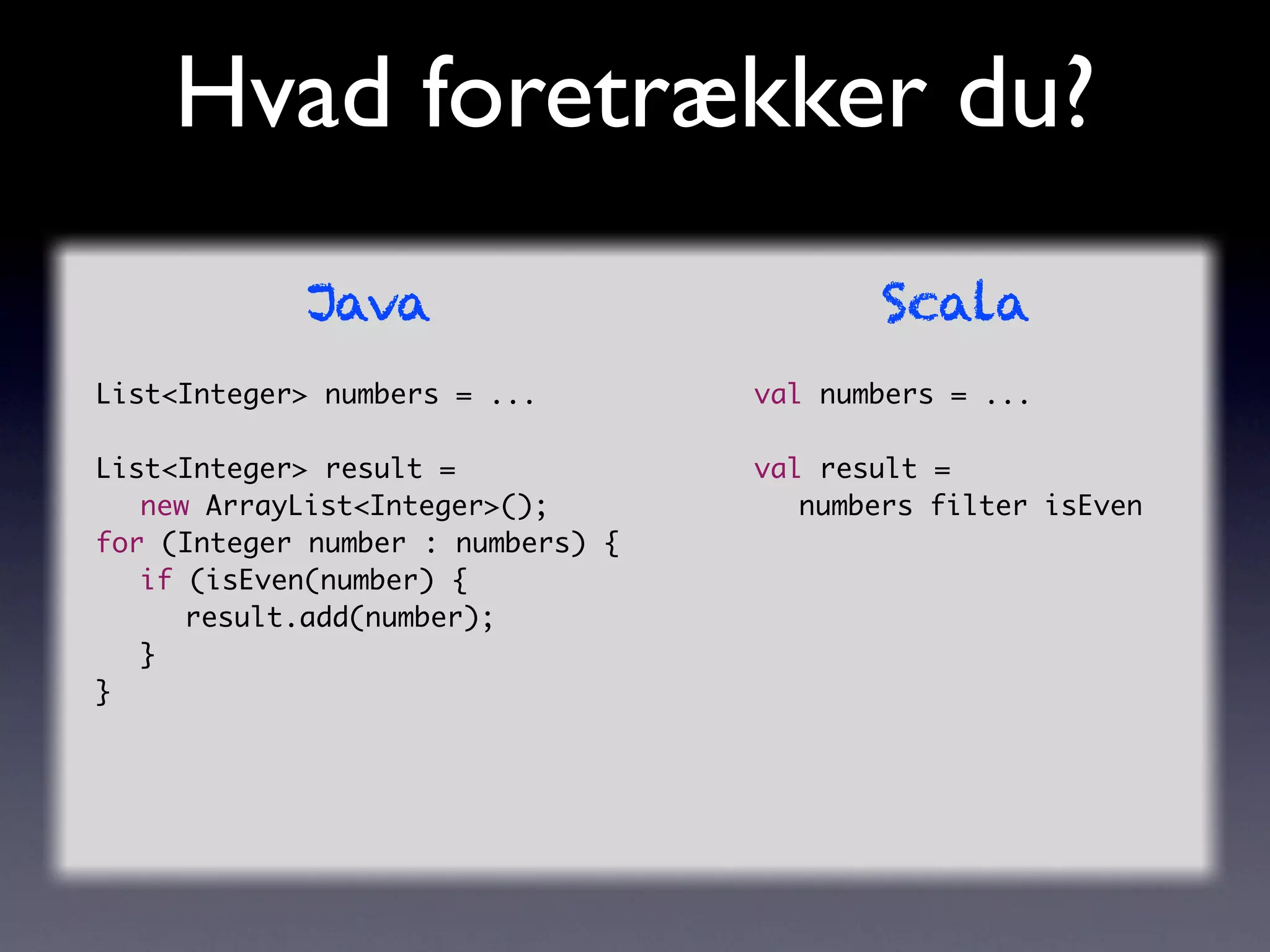 Hvad foretrækker du?
            Java                          Scala
List<Integer> numbers = ...        val numbers = ...

List<Integer> result =             val result =
	 new ArrayList<Integer>();        	 numbers filter isEven
for (Integer number : numbers) {
	 if (isEven(number) {
	 	 result.add(number);
	 }
}
 