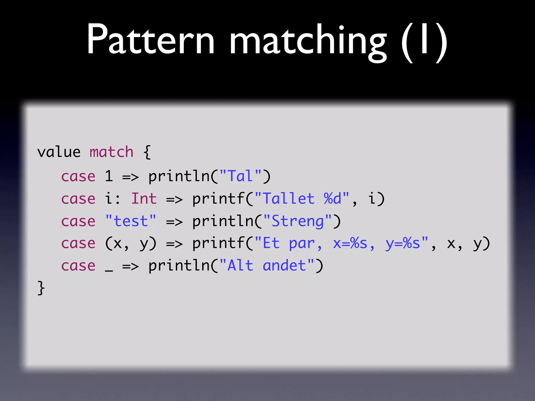Pattern matching (1)

value match {
    case 1 => println("Tal")
    case i: Int => printf("Tallet %d", i)
    case "test" => println("Streng")
    case (x, y) => printf("Et par, x=%s, y=%s", x, y)
    case _ => println("Alt andet")
}
 