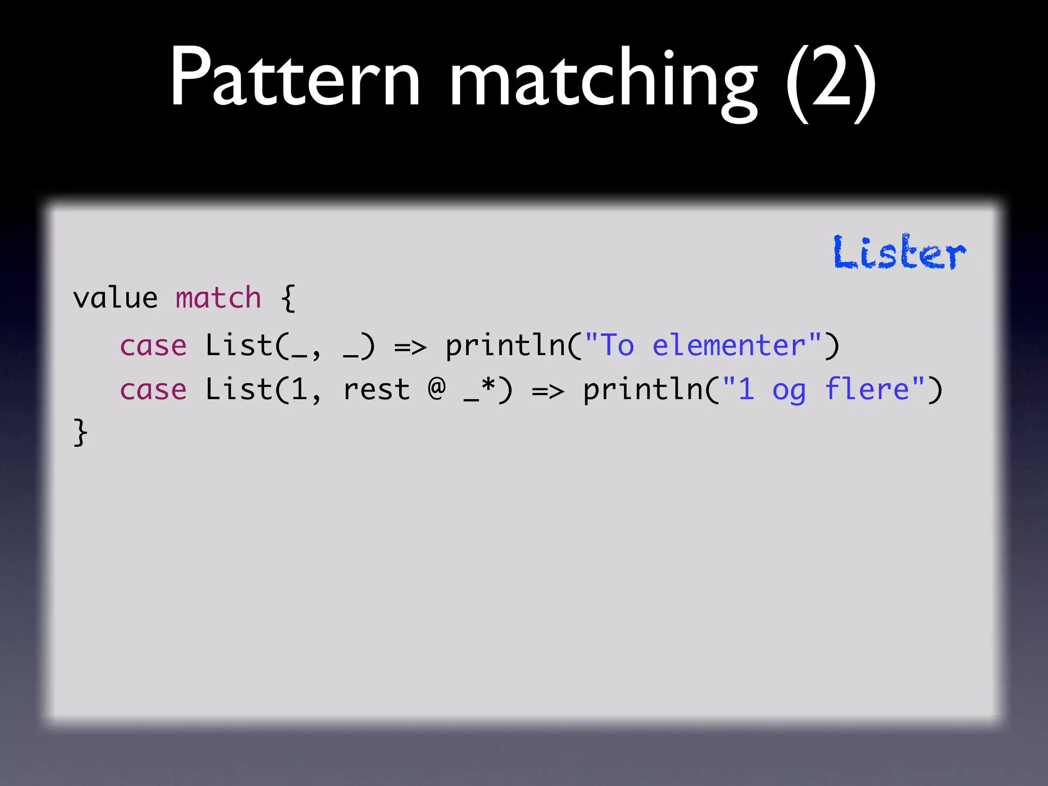 Pattern matching (2)
                                             Lister
value match {
    case List(_, _) => println("To elementer")
    case List(1, rest @ _*) => println("1 og flere")
}
 