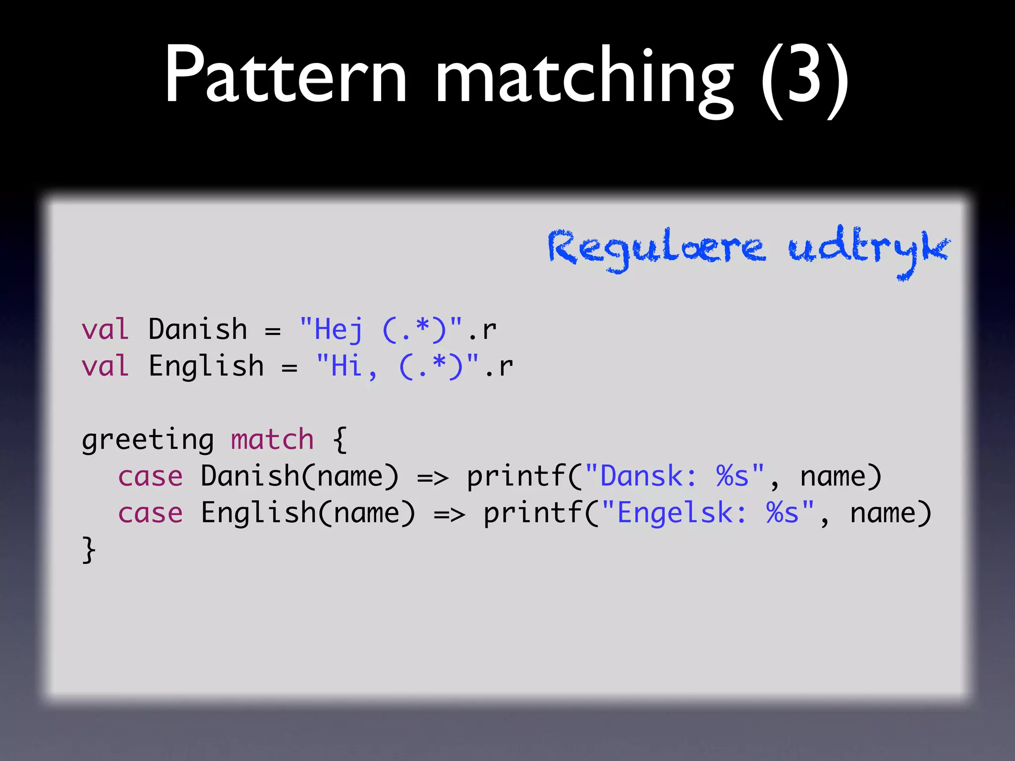 Pattern matching (3)
                             Regulære udtryk
val Danish = "Hej (.*)".r
val English = "Hi, (.*)".r

greeting match {
	 case Danish(name) => printf("Dansk: %s", name)
	 case English(name) => printf("Engelsk: %s", name)
}
 