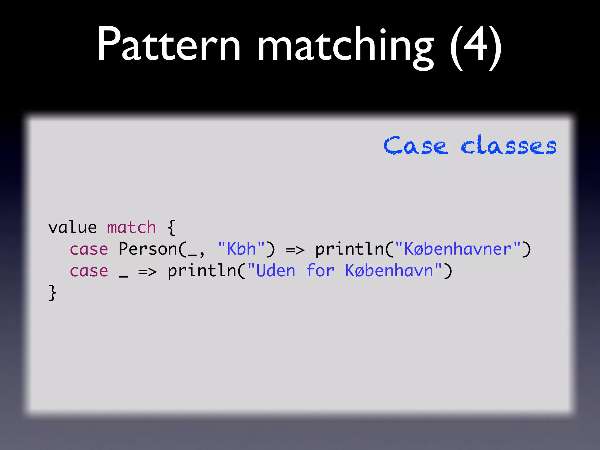 Pattern matching (4)
                                 Case classes


value match {
	 case Person(_, "Kbh") => println("Københavner")
	 case _ => println("Uden for København")
}
 
