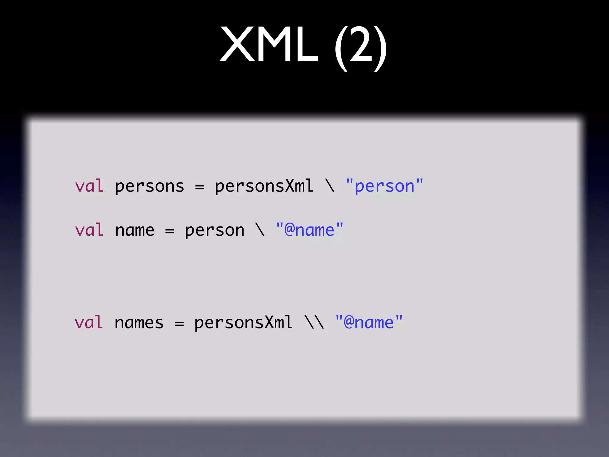 XML (2)

val persons = personsXml  "person"

val name = person  "@name"




val names = personsXml  "@name"
 