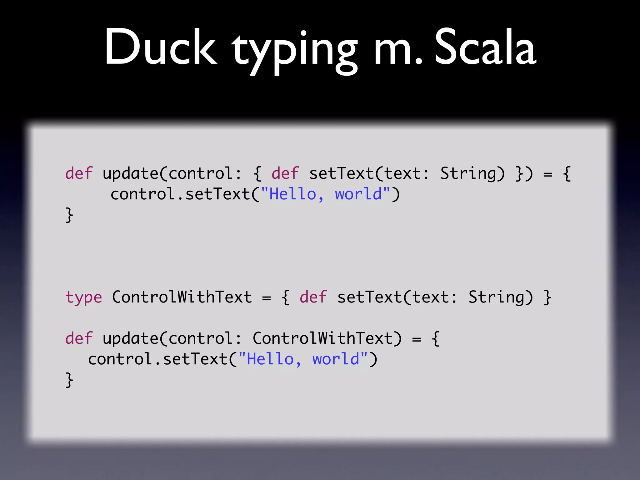 Duck typing m. Scala

def update(control: { def setText(text: String) }) = {
	 	 control.setText("Hello, world")
}




type ControlWithText = { def setText(text: String) }

def update(control: ControlWithText) = {
	 control.setText("Hello, world")
}
 