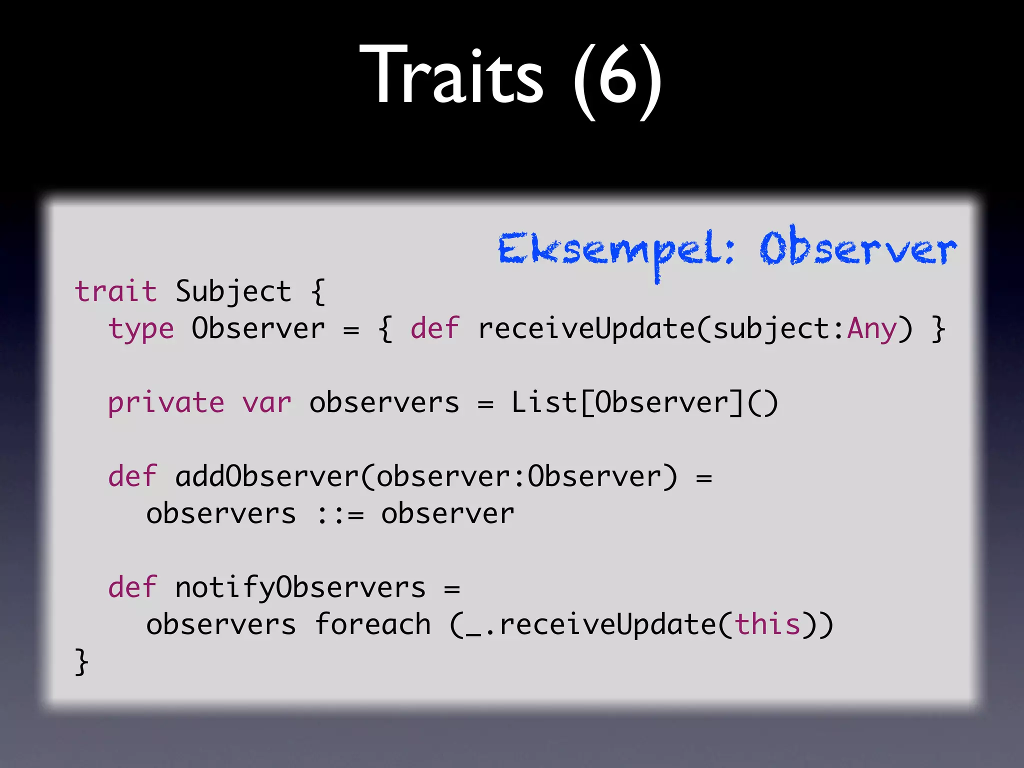 Traits (6)
                         Eksempel: Observer
trait Subject {
  type Observer = { def receiveUpdate(subject:Any) }

  private var observers = List[Observer]()

  def addObserver(observer:Observer) =
	 	 observers ::= observer

  def notifyObservers =
	 	 observers foreach (_.receiveUpdate(this))
}
 