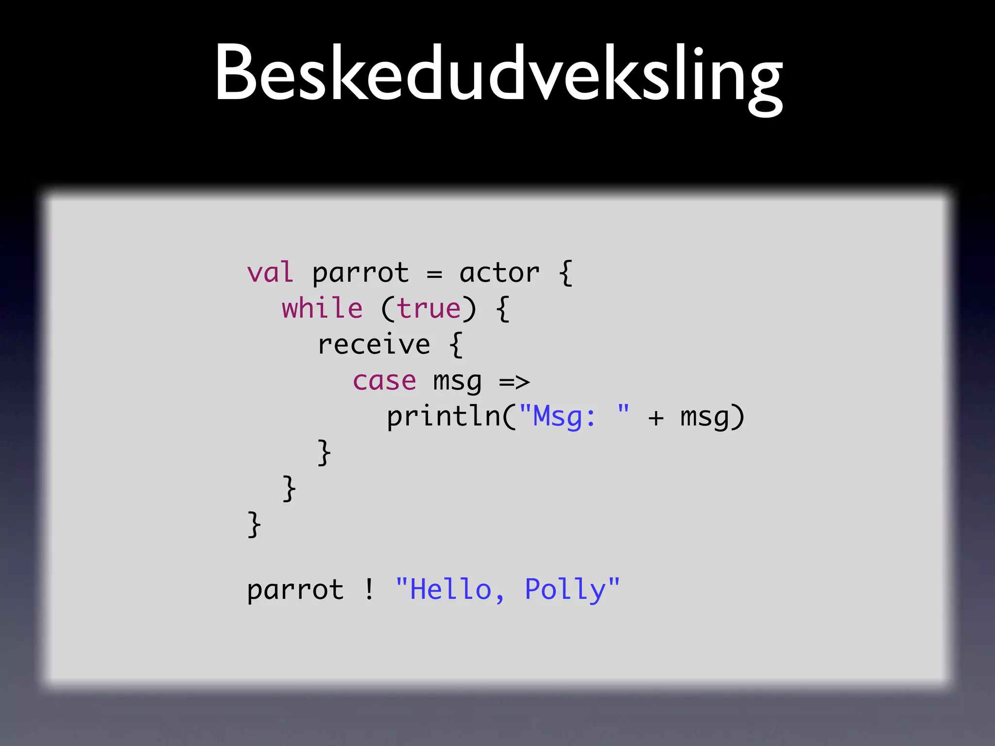 Beskedudveksling

val parrot = actor {
	 while (true) {
	 	 receive {
	 	 	 case msg =>
	 	 	 	 println("Msg: " + msg)
	 	 }
	 }
}

parrot ! "Hello, Polly"
 