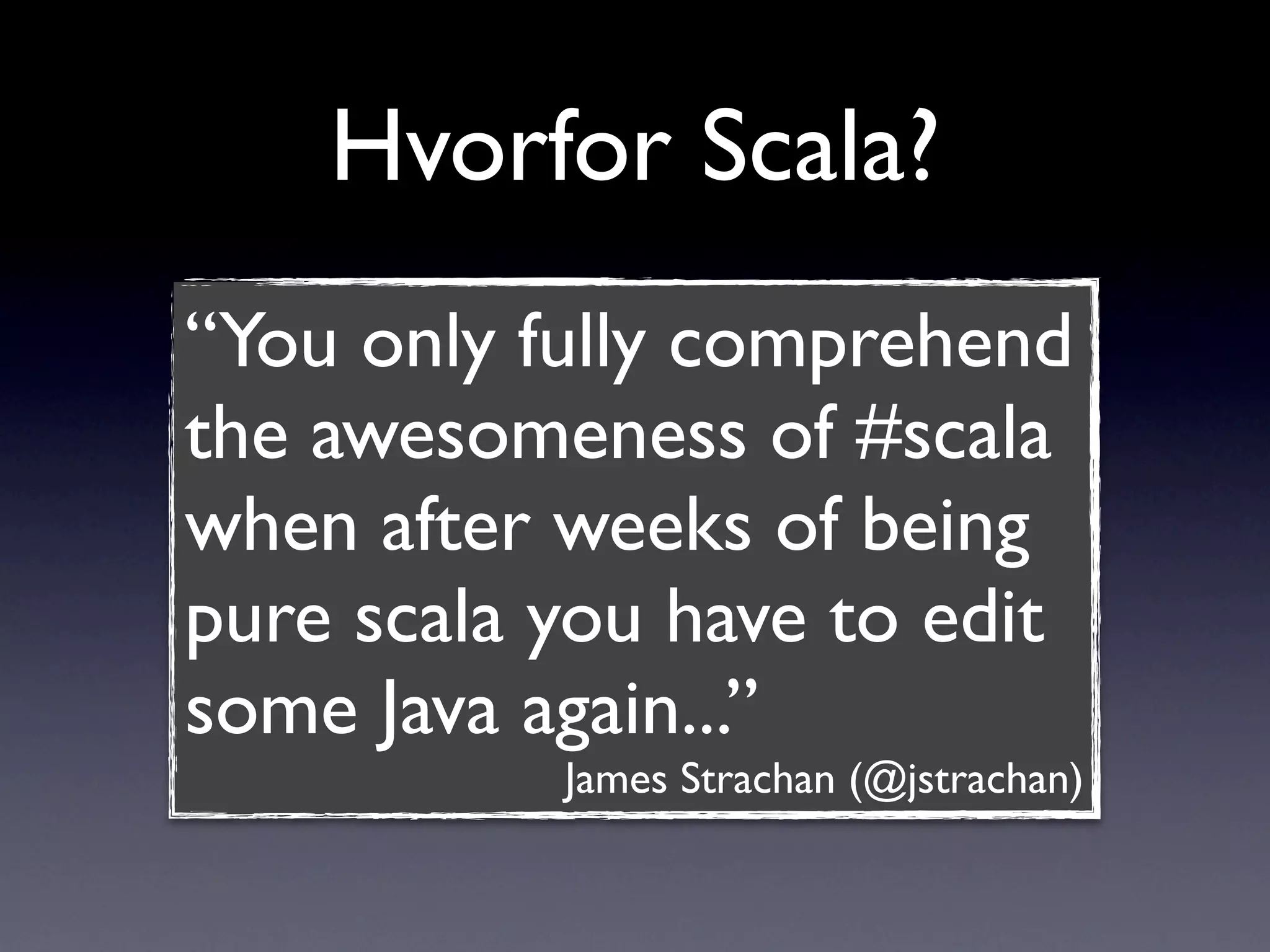 Hvorfor Scala?
“You only fully comprehend
the awesomeness of #scala
when after weeks of being
pure scala you have to edit
some Java again...”
           James Strachan (@jstrachan)
 