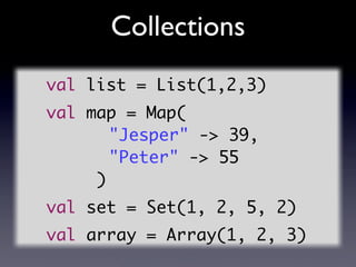 Collections
val list = List(1,2,3)
val map = Map(
	 	 	 	 	 "Jesper" -> 39,
	 	 	 	 	 "Peter" -> 55
				)
val set = Set(1,...