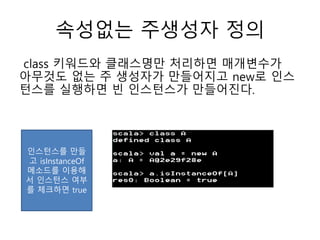 속성없는 주생성자 정의
class 키워드와 클래스명만 처리하면 매개변수가
아무것도 없는 주 생성자가 만들어지고 new로 인스
턴스를 실행하면 빈 인스턴스가 만들어진다.
인스턴스를 만들
고 isInstanceOf
메소드를 이용해
서 인스턴스 여부
를 체크하면 true
 