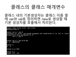 클래스의 클래스 매개변수
클래스 내의 기본생성자는 클래스 이름 옆
에 var와 val로 정의하면 new로 생성할 때
기본 생성자를 호출해서 처리된다.
 