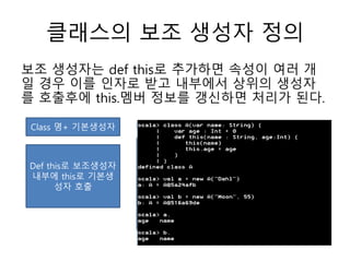 클래스의 보조 생성자 정의
보조 생성자는 def this로 추가하면 속성이 여러 개
일 경우 이를 인자로 받고 내부에서 상위의 생성자
를 호출후에 this.멤버 정보를 갱신하면 처리가 된다.
Class 명+ 기본생성자
Def this로 보조생성자
내부에 this로 기본생
성자 호출
 