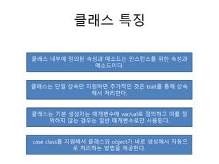 클래스 특징
클래스 내부에 정의된 속성과 메소드는 인스턴스를 위한 속성과
메소드이다.
클래스는 단일 상속만 지원하면 추가적인 것은 trait를 통해 상속
해서 처리한다.
클래스는 기본 생성자는 매개변수에 var/val로 정의하고 이를 정
의하지 않는 경우는 일반 매개변수로만 사용된다.
case class를 지원해서 클래스와 object가 바로 생성해서 자동으
로 처리하는 방법을 제공한다.
 