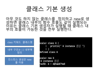 클래스 기본 생성
아무 것도 하지 않는 클래스를 정의하고 new로 생
성하면 클래스 내부의 함수 호출도 같이 실행되는
이유는 클래스 기본 생성자가 실행될 때 클래스 내
부의 호출이 가능한 것을 전부 실행한다.
class 키워드 클래스명
내부 구조는 { } 내부에
정의
인스턴스 생성은 new
를 이용
 