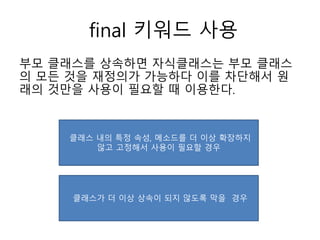 final 키워드 사용
부모 클래스를 상속하면 자식클래스는 부모 클래스
의 모든 것을 재정의가 가능하다 이를 차단해서 원
래의 것만을 사용이 필요할 때 이용한다.
클래스 내의 특정 속성, 메소드를 더 이상 확장하지
않고 고정해서 사용이 필요할 경우
클래스가 더 이상 상속이 되지 않도록 막을 경우
 
