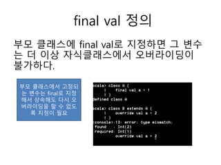 final val 정의
부모 클래스에 final val로 지정하면 그 변수
는 더 이상 자식클래스에서 오버라이딩이
불가하다.
부모 클래스에서 고정되
는 변수는 final로 지정
해서 상속해도 다시 오
버라이딩을 할 수 없도
록 지정이 필요
 