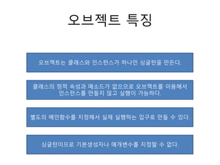 오브젝트 특징
오브젝트는 클래스와 인스턴스가 하나인 싱글턴을 만든다.
클래스의 정적 속성과 메소드가 없으므로 오브젝트를 이용해서
인스턴스를 만들지 않고 실행이 가능하다.
별도의 메인함수를 지정해서 실제 실행하는 입구로 만들 수 있다.
싱글턴이므로 기본생성자나 매개변수를 지정할 수 없다.
 