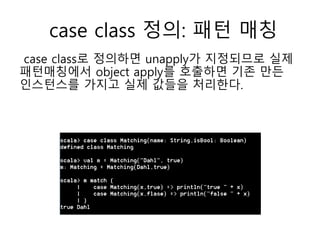 case class 정의: 패턴 매칭
case class로 정의하면 unapply가 지정되므로 실제
패턴매칭에서 object apply를 호출하면 기존 만든
인스턴스를 가지고 실제 값들을 처리한다.
 