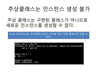 추상클래스는 인스턴스 생성 불가
추상 클래스는 구현된 클래스가 아니므로
새로운 인스턴스를 생성할 수 없다.
Scala 언어의 Int는 추상클래스이다. 상속을 해서 구현 클래스만 만들 수
있다.
 