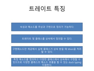 트레이트 특징
속성과 메소드를 추상과 구현으로 정의가 가능하다.
트레이트 및 클래스를 상속해서 정의할 수 있다.
구현메소드만 제공해서 실제 클래스가 상속 받을 때 Mixin을 처리
할 수 있다.
특정 메소드를 정의하고 다양한 클래스에서 상속해서 구현할 수
있으므로 다양한 클래스의 메소드 호출을 할 수 있는 duck typing
지원한다.
 