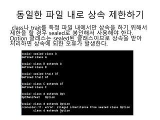 동일한 파일 내로 상속 제한하기
class나 trait를 특정 파일 내에서만 상속을 하기 위해서
제한을 할 경우 sealed로 봉인해서 사용해야 한다.
Option 클래스는 sealed된 클래스이므로 상속을 받아
처리하면 상속에 되한 오류가 발생한다.
 