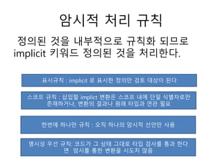 암시적 처리 규칙
정의된 것을 내부적으로 규칙화 되므로
implicit 키워드 정의된 것을 처리한다.
표시규칙 : implicit 로 표시한 정의만 검토 대상이 된다
스코프 규칙 : 삽입할 implict 변환은 스코프 내에 단일 식별자로만
존재하거나, 변환의 결과나 원래 타입과 연관 필요
한번에 하나만 규칙 : 오직 하나의 암시적 선언만 사용
명시성 우선 규칙: 코드가 그 상태 그대로 타입 검사를 통과 한다
면 암시를 통한 변환을 시도치 않음
 