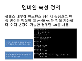 멤버인 속성 정의
클래스 내부에 인스턴스 생성시 속성으로 만
들 변수를 정의할 때 var와 val을 정의 가능하
다. 이때 변경이 가능한 경우만 var를 사용
인스턴스를 만들면 내부에 속성이 2
개 만들어져 있는 것을 알 수 있다
변경 불가능한 속성에 재할당을 하
면 에러가 발생한다.
 