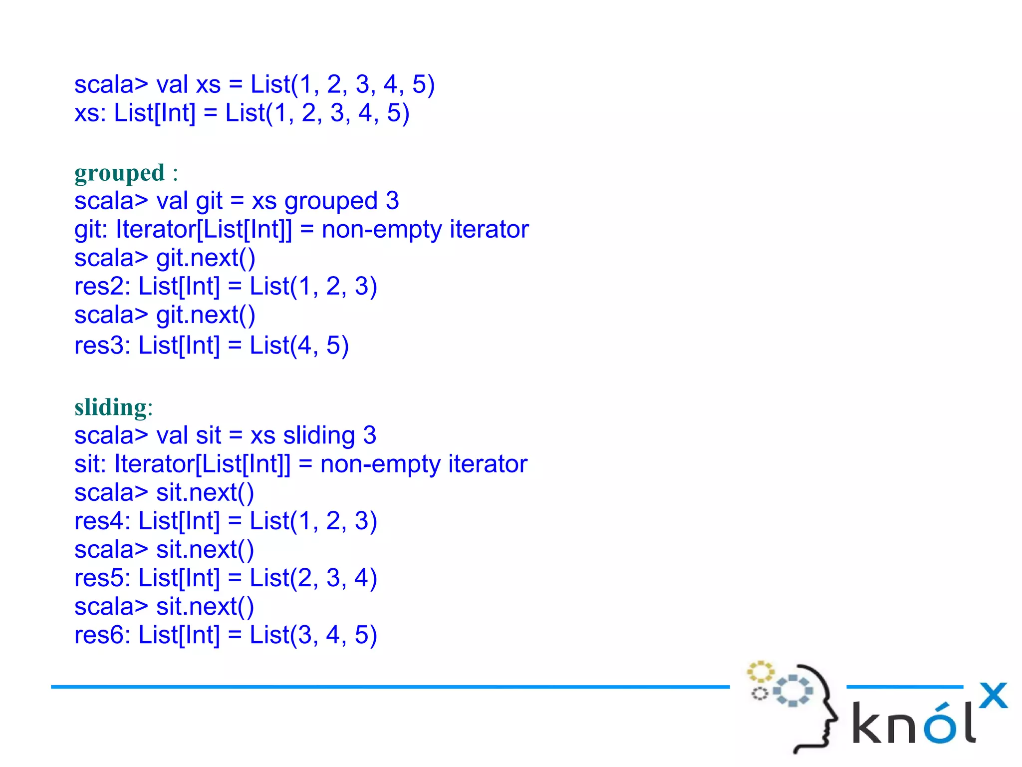 scala> val xs = List(1, 2, 3, 4, 5)
xs: List[Int] = List(1, 2, 3, 4, 5)

grouped :
scala> val git = xs grouped 3
git: Iterator[List[Int]] = non-empty iterator
scala> git.next()
res2: List[Int] = List(1, 2, 3)
scala> git.next()
res3: List[Int] = List(4, 5)

sliding:
scala> val sit = xs sliding 3
sit: Iterator[List[Int]] = non-empty iterator
scala> sit.next()
res4: List[Int] = List(1, 2, 3)
scala> sit.next()
res5: List[Int] = List(2, 3, 4)
scala> sit.next()
res6: List[Int] = List(3, 4, 5)
 