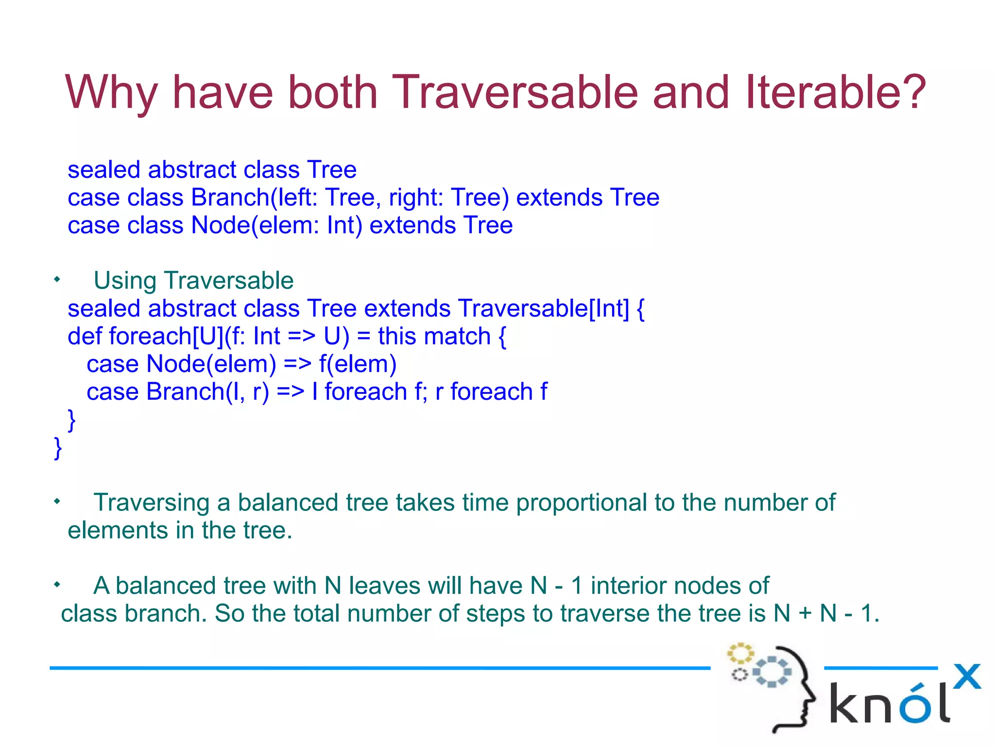 Why have both Traversable and Iterable?
    sealed abstract class Tree
    case class Branch(left: Tree, right: Tree) extends Tree
    case class Node(elem: Int) extends Tree

       Using Traversable
    sealed abstract class Tree extends Traversable[Int] {
    def foreach[U](f: Int => U) = this match {
      case Node(elem) => f(elem)
      case Branch(l, r) => l foreach f; r foreach f
    }
}

      Traversing a balanced tree takes time proportional to the number of
    elements in the tree.

       A balanced tree with N leaves will have N - 1 interior nodes of
    class branch. So the total number of steps to traverse the tree is N + N - 1.
 