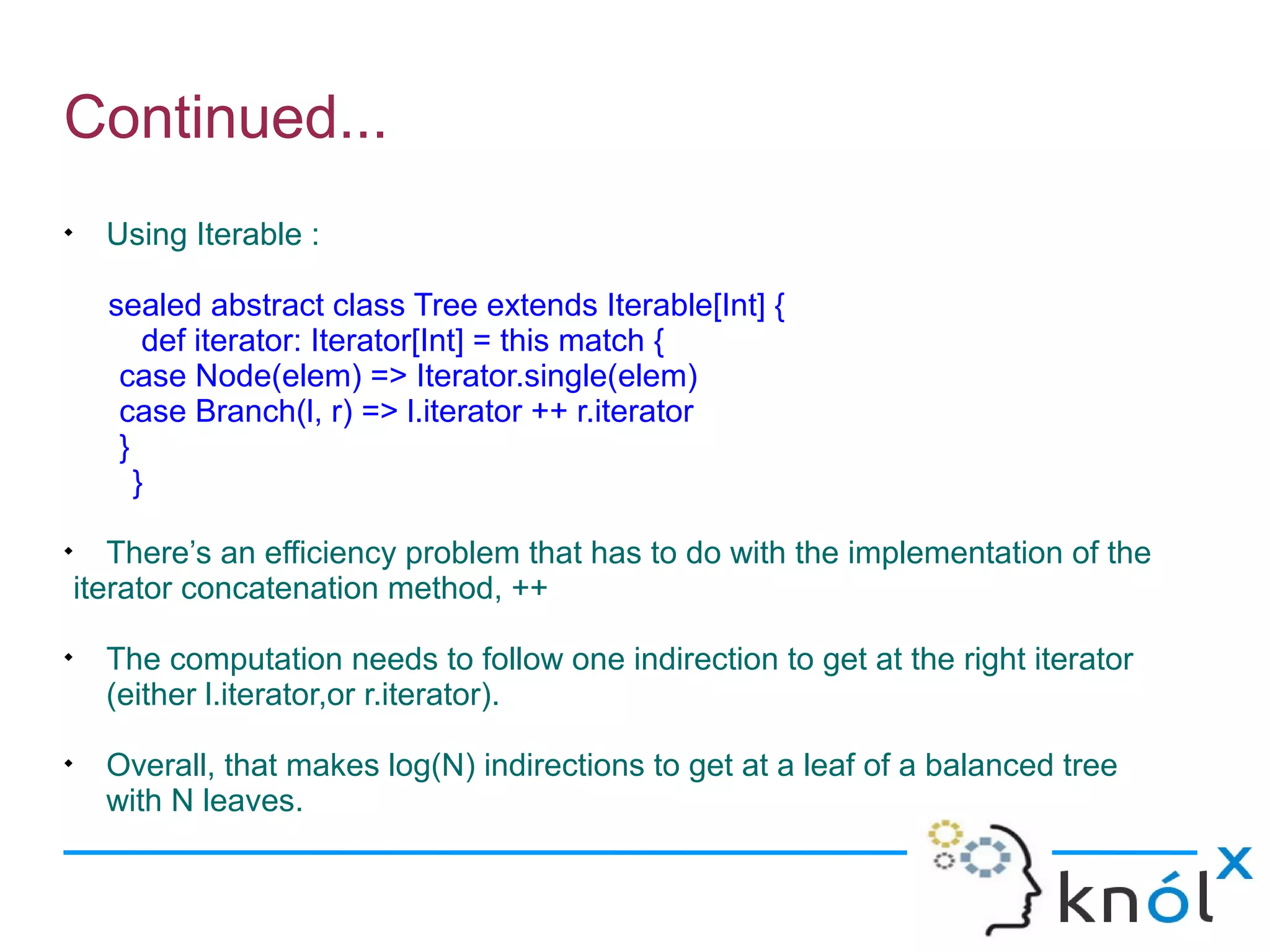Continued...

      Using Iterable :

      sealed abstract class Tree extends Iterable[Int] {
          def iterator: Iterator[Int] = this match {
       case Node(elem) => Iterator.single(elem)
       case Branch(l, r) => l.iterator ++ r.iterator
       }
         }

       There’s an efficiency problem that has to do with the implementation of the
    iterator concatenation method, ++

      The computation needs to follow one indirection to get at the right iterator
      (either l.iterator,or r.iterator).

      Overall, that makes log(N) indirections to get at a leaf of a balanced tree
      with N leaves.
 