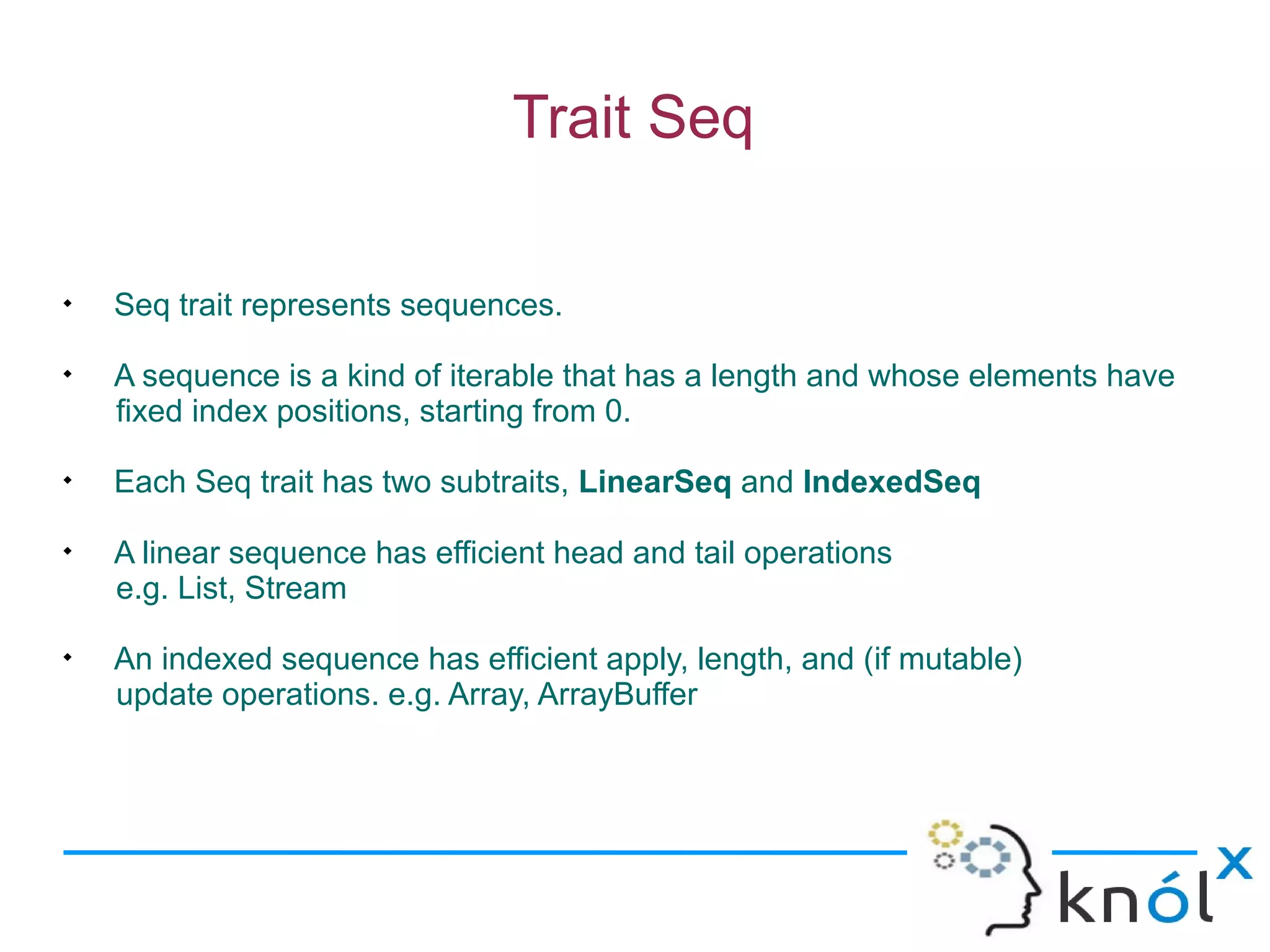 Trait Seq


    Seq trait represents sequences.

    A sequence is a kind of iterable that has a length and whose elements have
    fixed index positions, starting from 0.

    Each Seq trait has two subtraits, LinearSeq and IndexedSeq

    A linear sequence has efficient head and tail operations
    e.g. List, Stream

    An indexed sequence has efficient apply, length, and (if mutable)
    update operations. e.g. Array, ArrayBuffer
 