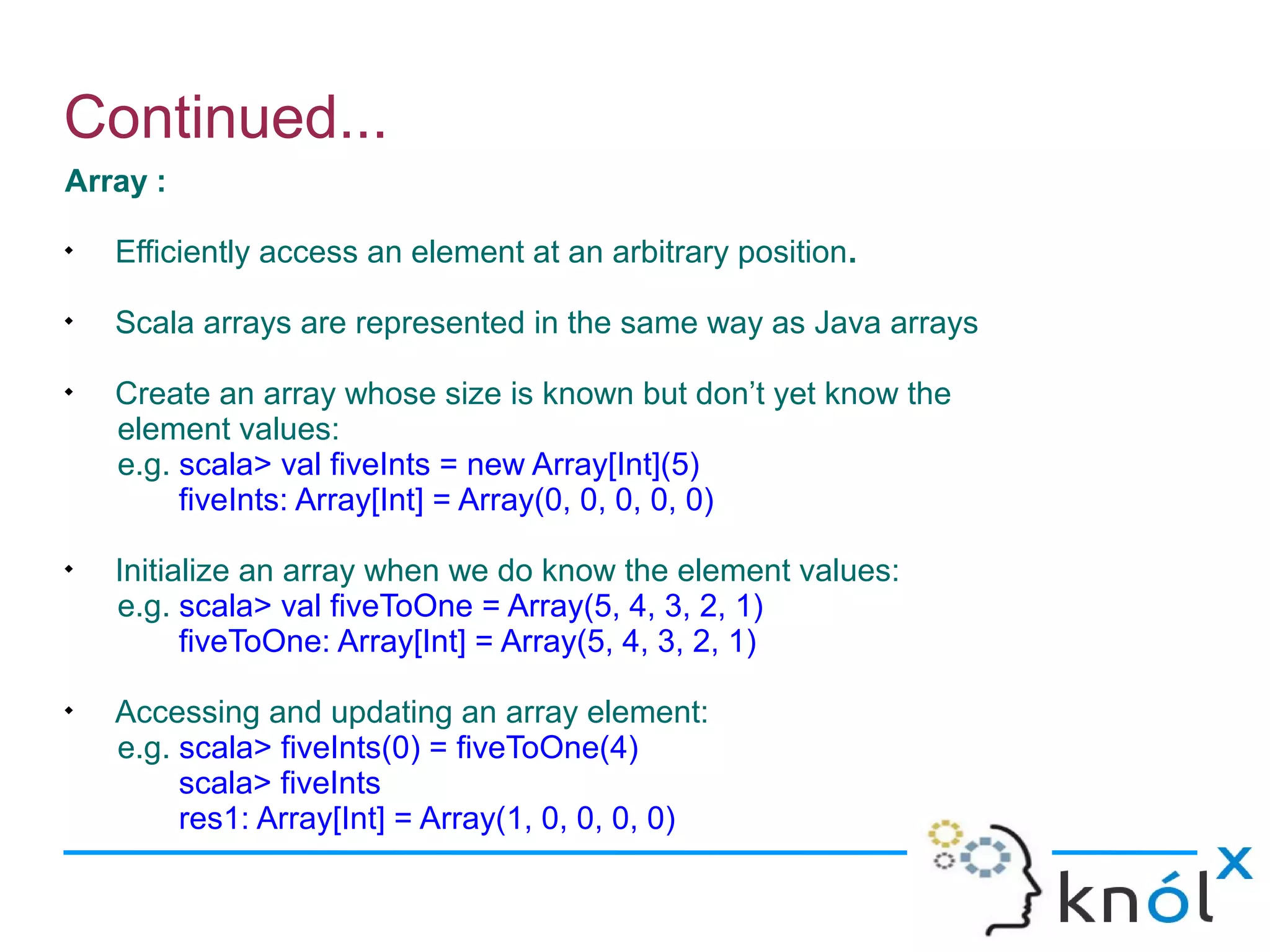Continued...
Array :

    Efficiently access an element at an arbitrary position.

    Scala arrays are represented in the same way as Java arrays

    Create an array whose size is known but don’t yet know the
    element values:
    e.g. scala> val fiveInts = new Array[Int](5)
         fiveInts: Array[Int] = Array(0, 0, 0, 0, 0)

    Initialize an array when we do know the element values:
    e.g. scala> val fiveToOne = Array(5, 4, 3, 2, 1)
          fiveToOne: Array[Int] = Array(5, 4, 3, 2, 1)

    Accessing and updating an array element:
    e.g. scala> fiveInts(0) = fiveToOne(4)
         scala> fiveInts
         res1: Array[Int] = Array(1, 0, 0, 0, 0)
 