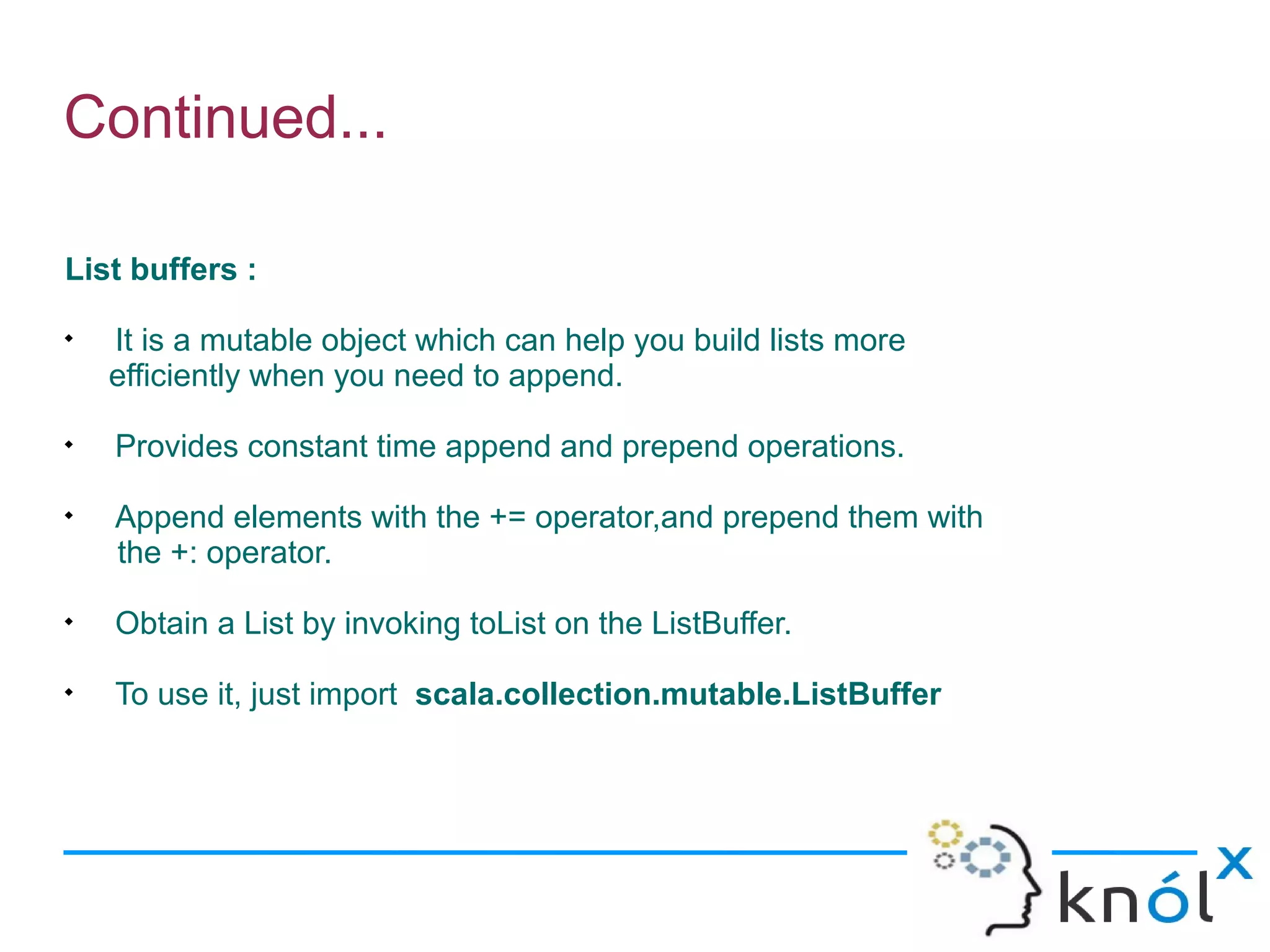 Continued...

List buffers :

    It is a mutable object which can help you build lists more
    efficiently when you need to append.

    Provides constant time append and prepend operations.

    Append elements with the += operator,and prepend them with
    the +: operator.

    Obtain a List by invoking toList on the ListBuffer.

    To use it, just import scala.collection.mutable.ListBuffer
 