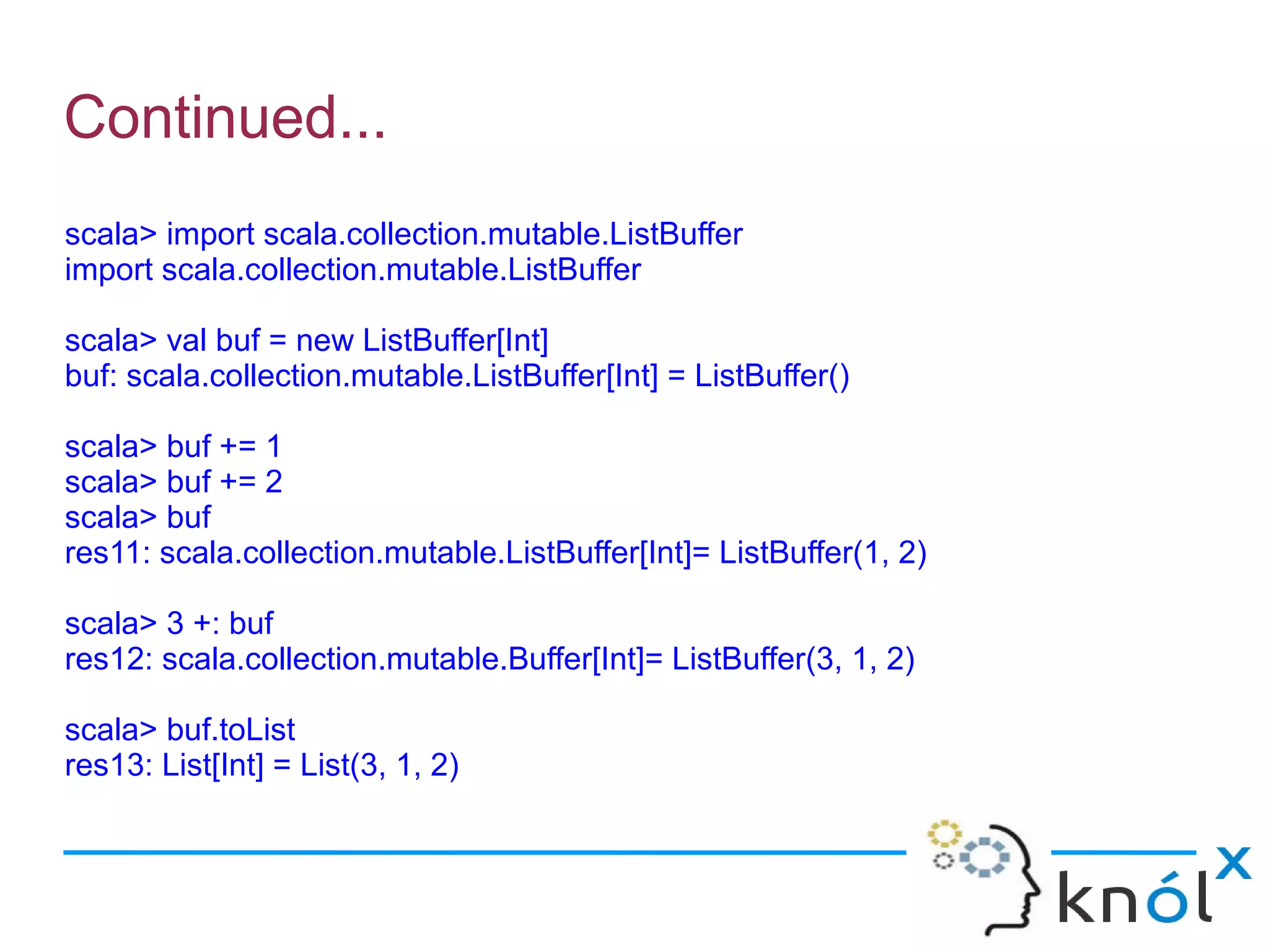 Continued...
scala> import scala.collection.mutable.ListBuffer
import scala.collection.mutable.ListBuffer

scala> val buf = new ListBuffer[Int]
buf: scala.collection.mutable.ListBuffer[Int] = ListBuffer()

scala> buf += 1
scala> buf += 2
scala> buf
res11: scala.collection.mutable.ListBuffer[Int]= ListBuffer(1, 2)

scala> 3 +: buf
res12: scala.collection.mutable.Buffer[Int]= ListBuffer(3, 1, 2)

scala> buf.toList
res13: List[Int] = List(3, 1, 2)
 