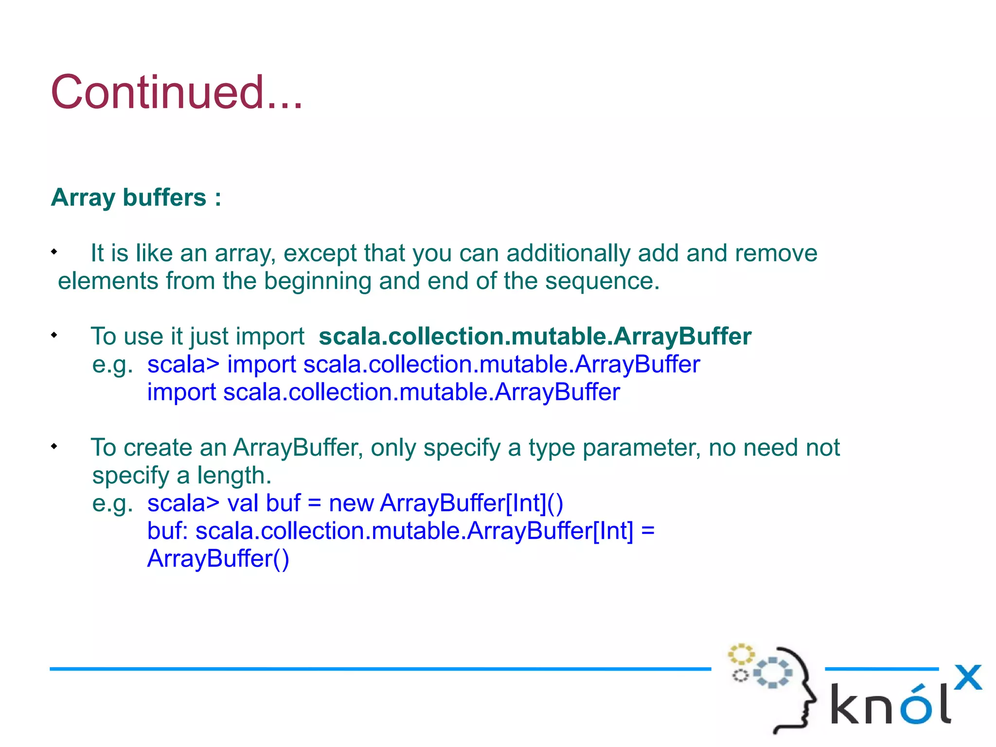 Continued...

Array buffers :

       It is like an array, except that you can additionally add and remove
    elements from the beginning and end of the sequence.

       To use it just import scala.collection.mutable.ArrayBuffer
       e.g. scala> import scala.collection.mutable.ArrayBuffer
            import scala.collection.mutable.ArrayBuffer

       To create an ArrayBuffer, only specify a type parameter, no need not
       specify a length.
       e.g. scala> val buf = new ArrayBuffer[Int]()
            buf: scala.collection.mutable.ArrayBuffer[Int] =
            ArrayBuffer()
 