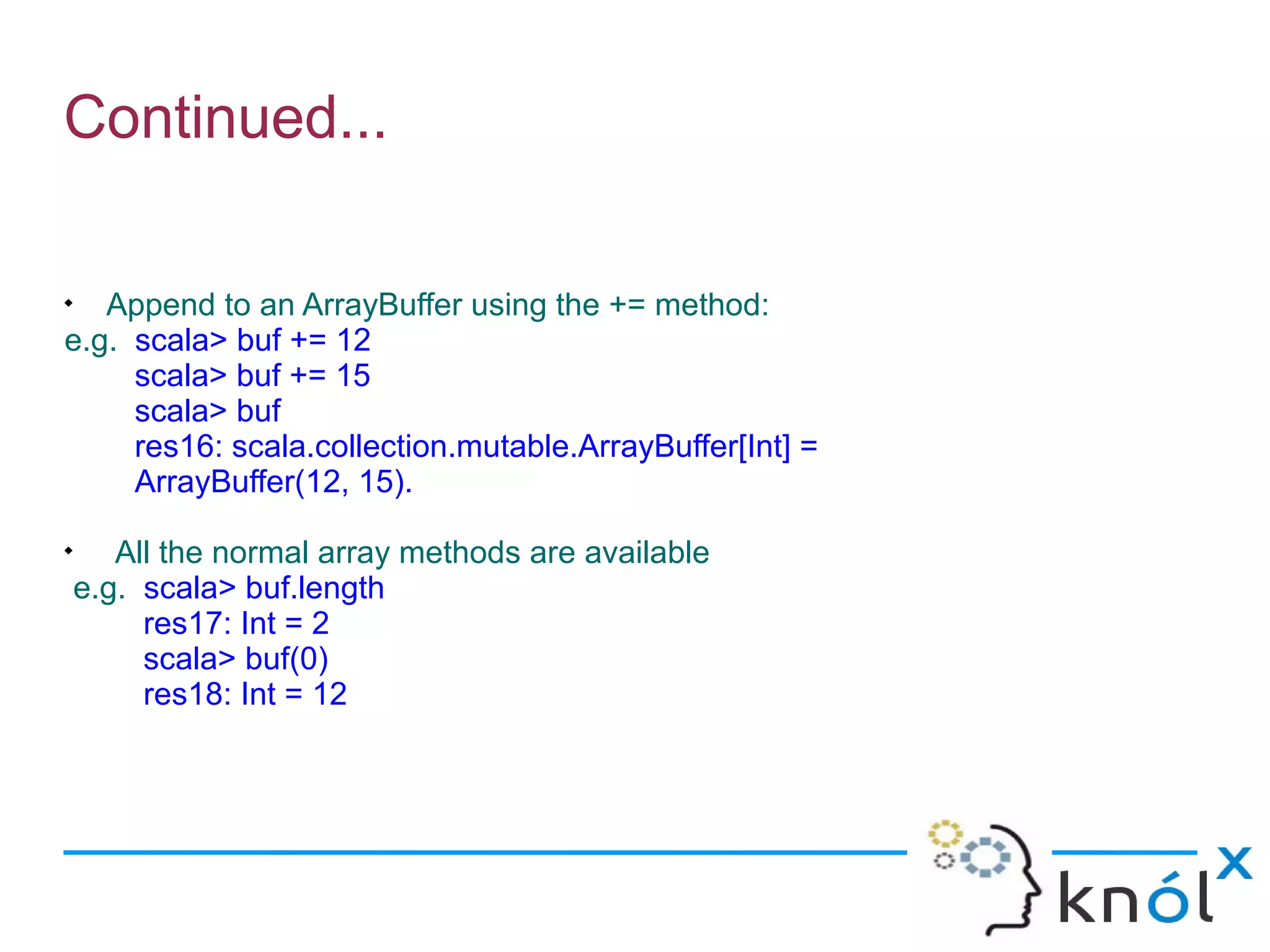 Continued...


   Append to an ArrayBuffer using the += method:
e.g. scala> buf += 12
     scala> buf += 15
     scala> buf
     res16: scala.collection.mutable.ArrayBuffer[Int] =
     ArrayBuffer(12, 15).

       All the normal array methods are available
    e.g. scala> buf.length
         res17: Int = 2
         scala> buf(0)
         res18: Int = 12
 