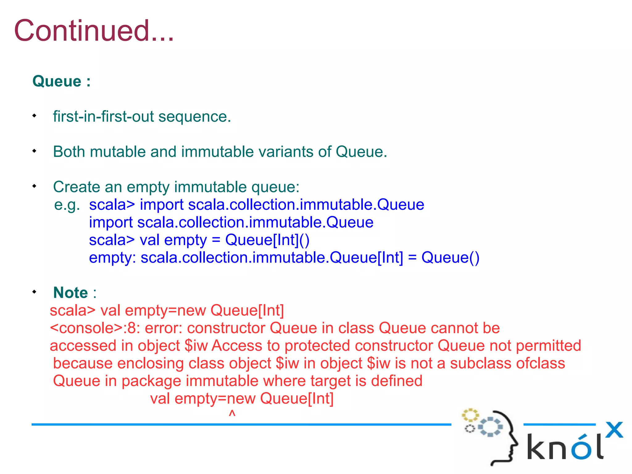 Continued...
 Queue :
 
     first-in-first-out sequence.
 
     Both mutable and immutable variants of Queue.
 
     Create an empty immutable queue:
     e.g. scala> import scala.collection.immutable.Queue
          import scala.collection.immutable.Queue
          scala> val empty = Queue[Int]()
          empty: scala.collection.immutable.Queue[Int] = Queue()
 
     Note :
     scala> val empty=new Queue[Int]
     <console>:8: error: constructor Queue in class Queue cannot be
     accessed in object $iw Access to protected constructor Queue not permitted
     because enclosing class object $iw in object $iw is not a subclass ofclass
     Queue in package immutable where target is defined
                   val empty=new Queue[Int]
                               ^
 