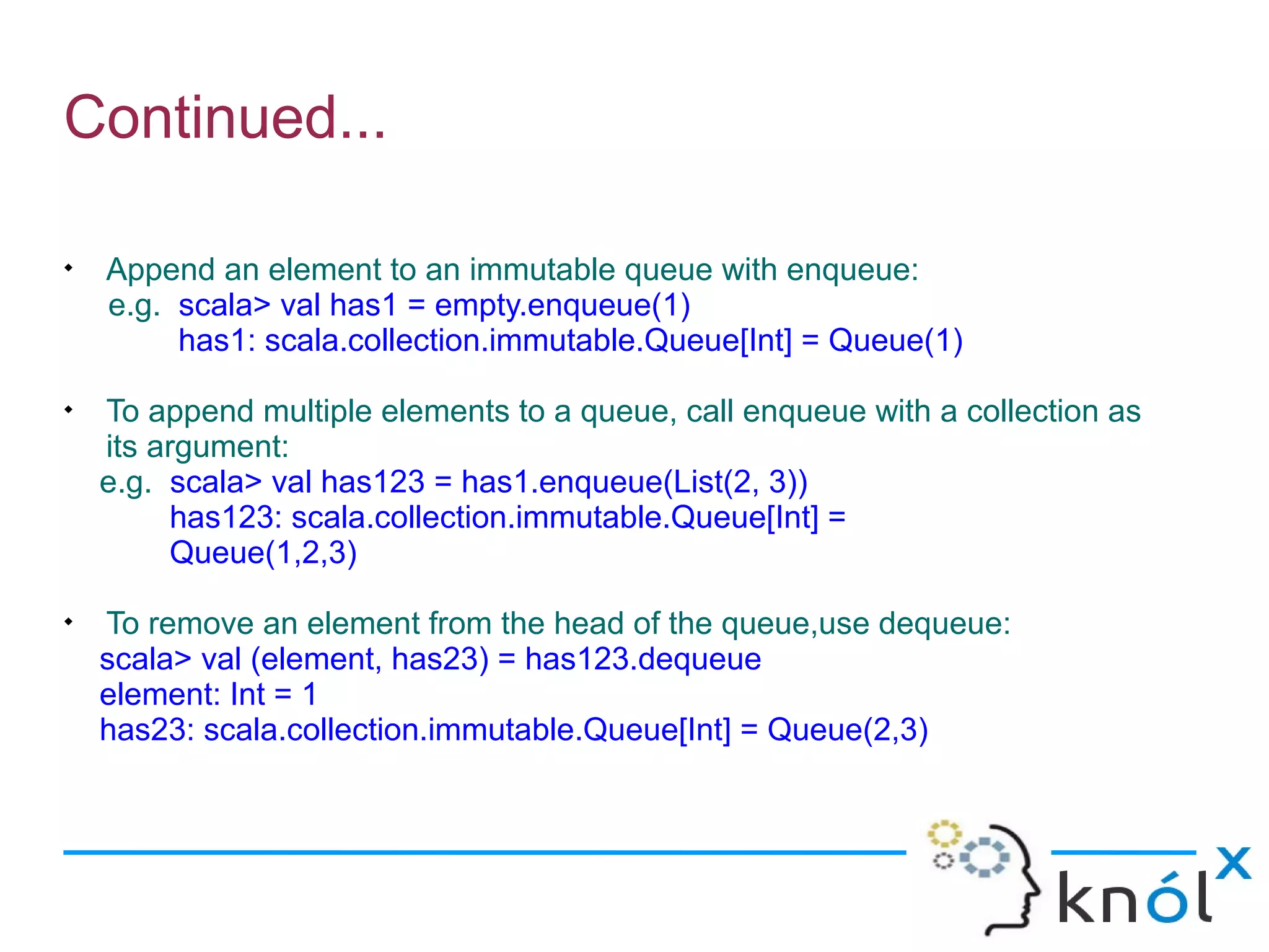 Continued...


    Append an element to an immutable queue with enqueue:
    e.g. scala> val has1 = empty.enqueue(1)
         has1: scala.collection.immutable.Queue[Int] = Queue(1)

    To append multiple elements to a queue, call enqueue with a collection as
    its argument:
    e.g. scala> val has123 = has1.enqueue(List(2, 3))
          has123: scala.collection.immutable.Queue[Int] =
          Queue(1,2,3)

    To remove an element from the head of the queue,use dequeue:
    scala> val (element, has23) = has123.dequeue
    element: Int = 1
    has23: scala.collection.immutable.Queue[Int] = Queue(2,3)
 
